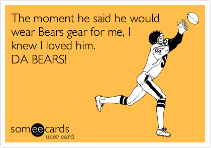 The moment he said he would
wear Bears gear for me, I
knew I loved him. 
DA BEARS!