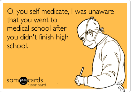 O, you self medicate, I was unaware that you went to
medical school after
you didn't finish high
school.