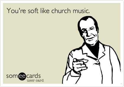 You're soft like church music.