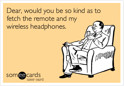Dear, would you be so kind as to fetch the remote and my
wireless headphones.