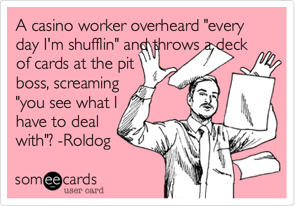 A casino worker overheard "every day I'm shufflin" and throws a deck of cards at the pit
boss, screaming
"you see what I 
have to deal
with"? -Roldog 