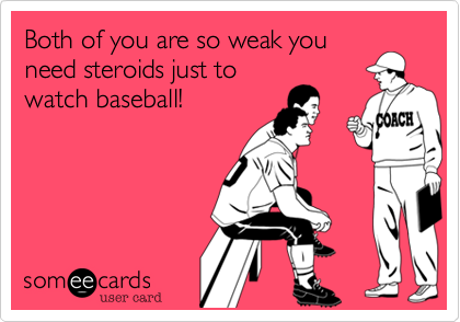 Both of you are so weak you
need steroids just to
watch baseball!