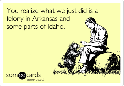 You realize what we just did is a felony in Arkansas and
some parts of Idaho.