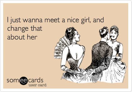 
I just wanna meet a nice girl, and change that 
about her
