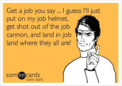 Get a job you say ... I guess I'll just put on my job helmet,
get shot out of the job
cannon, and land in job
land where they all are!