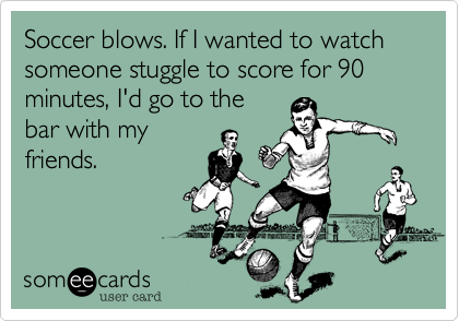 Soccer blows. If I wanted to watch someone stuggle to score for 90 minutes, I'd go to the
bar with my
friends.
