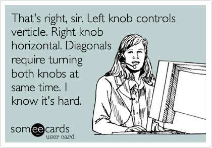 That's right, sir. Left knob controls verticle. Right knob
horizontal. Diagonals
require turning
both knobs at
same time. I
know it's hard.