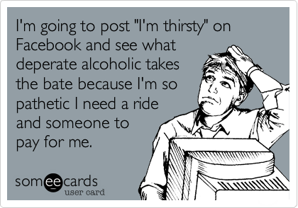 I'm going to post "I'm thirsty" on Facebook and see what
deperate alcoholic takes
the bate because I'm so
pathetic I need a ride
and someone to
pay for me.