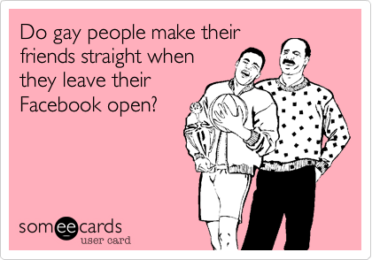 Do gay people make their
friends straight when
they leave their
Facebook open?
