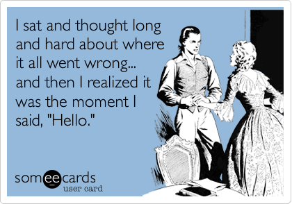 I sat and thought long
and hard about where
it all went wrong...
and then I realized it
was the moment I
said, "Hello."