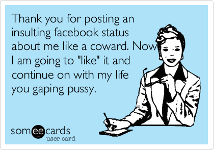 Thank you for posting an
insulting facebook status
about me like a coward. Now
I am going to "like" it and
continue on with my life
you gaping pussy.