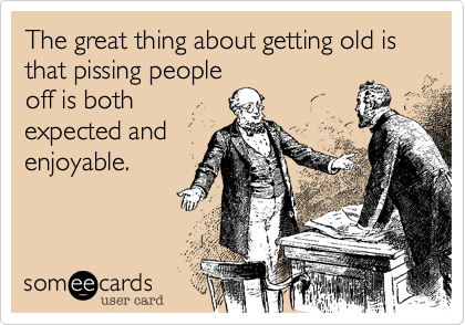The great thing about getting old is that pissing people
off is both
expected and
enjoyable.
