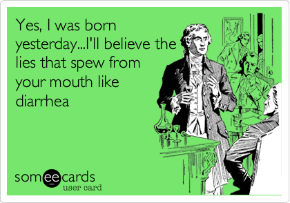 Yes, I was born
yesterday...I'll believe the
lies that spew from
your mouth like
diarrhea