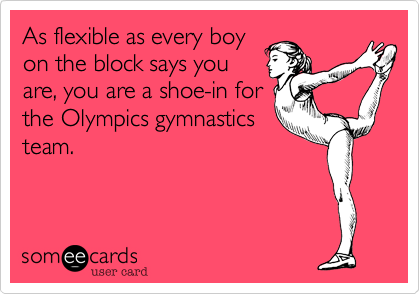 As flexible as every boy
on the block says you
are, you are a shoe-in for
the Olympics gymnastics
team.