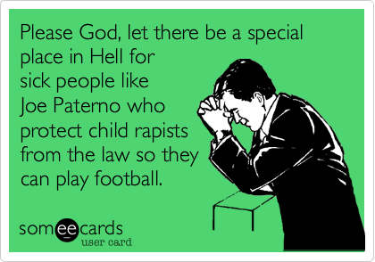 Please God, let there be a special place in Hell for
sick people like 
Joe Paterno who
protect child rapists
from the law so they
can play football.  