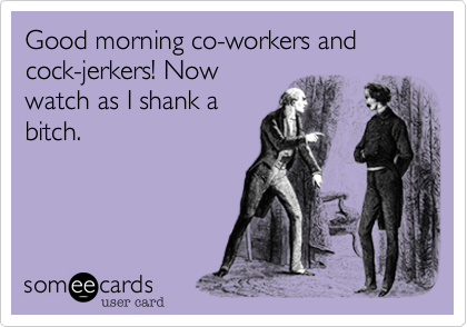 Good morning co-workers and cock-jerkers! Now
watch as I shank a
bitch.