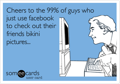 Cheers to the 99% of guys who just use facebook
to check out their
friends bikini
pictures...