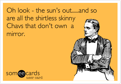 Oh look - the sun's out......and so are all the shirtless skinny
Chavs that don't own  a
mirror.