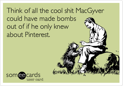 Think of all the cool shit MacGyver could have made bombs
out of if he only knew
about Pinterest.