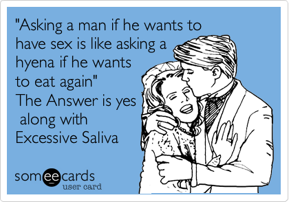 "Asking a man if he wants to
have sex is like asking a
hyena if he wants
to eat again"
The Answer is yes
 along with
Excessive Saliva