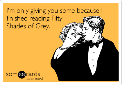 I'm only giving you some because I finished reading Fifty
Shades of Grey.
