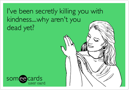 I've been secretly killing you with kindness....why aren't you
dead yet?