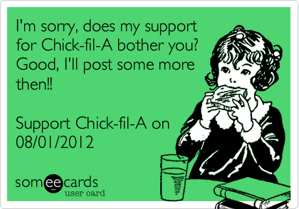I'm sorry, does my support
for Chick-fil-A bother you? 
Good, I'll post some more
then!!

Support Chick-fil-A on
08/01/2012