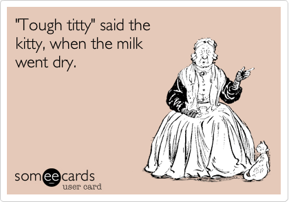 "Tough titty" said the 
kitty, when the milk 
went dry.