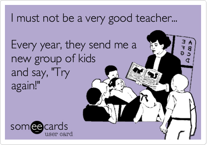 I must not be a very good teacher...

Every year, they send me a
new group of kids
and say, "Try
again!"