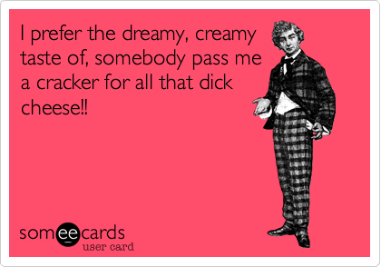 I prefer the dreamy, creamy
taste of, somebody pass me
a cracker for all that dick
cheese!!