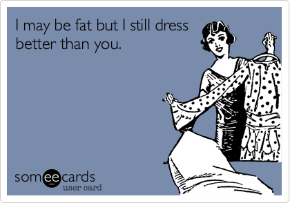 I may be fat but I still dress
better than you.