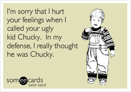 I'm sorry that I hurt
your feelings when I
called your ugly
kid Chucky.  In my
defense, I really thought
he was Chucky.