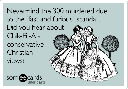 Nevermind the 300 murdered due to the "fast and furious" scandal...
Did you hear about
Chik-Fil-A's
conservative
Christian
views?