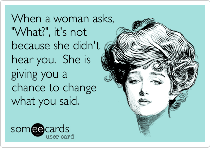 When a woman asks,
"What?", it's not
because she didn't
hear you.  She is
giving you a
chance to change
what you said.