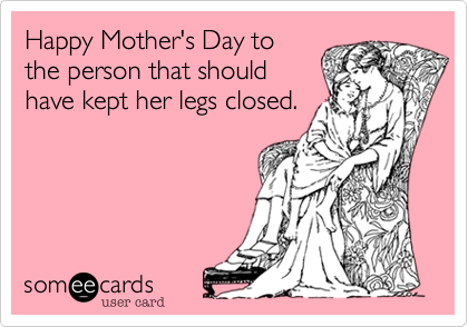 Happy Mother's Day to
the person that should
have kept her legs closed.
