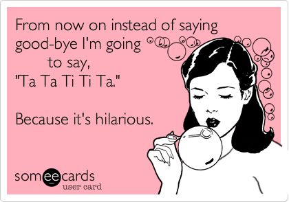 From now on instead of saying good-bye I'm going 
       to say, 
"Ta Ta Ti Ti Ta."

Because it's hilarious.
