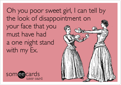 Oh you poor sweet girl, I can tell by the look of disappointment on
your face that you
must have had
a one night stand
with my Ex. 