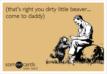 %28that's right you dirty little beaver....
come to daddy%29