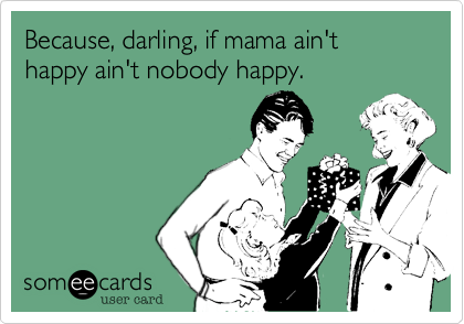 Because, darling, if mama ain't happy ain't nobody happy. 