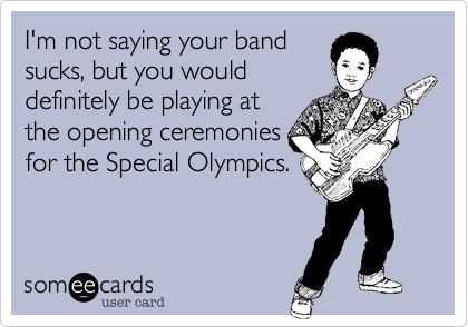 I'm not saying your band
sucks, but you would
definitely be playing at
the opening ceremonies
for the Special Olympics.