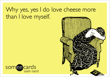 Why yes, yes I do love cheese more than I love myself.