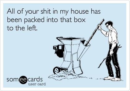 All of your shit in my house has been packed into that box
to the left.