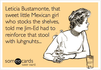 Leticia Bustamonte, that
sweet little Mexican girl
who stocks the shelves,
told me Jim-Ed had to
reinforce that stool
with luhgnuhts... 