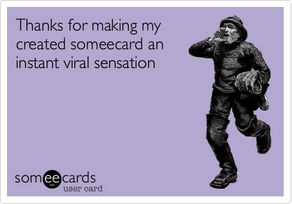 Thanks for making my
created someecard an
instant viral sensation