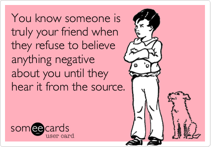 You know someone is
truly your friend when
they refuse to believe
anything negative
about you until they
hear it from the source.