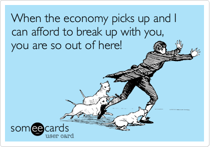 When the economy picks up and I can afford to break up with you, you are so out of here!