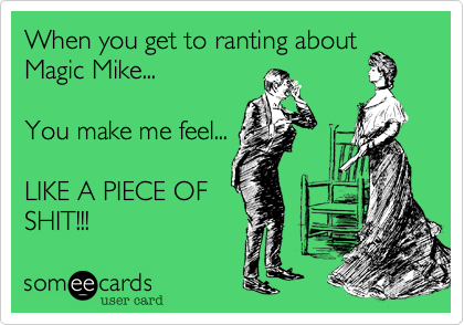 When you get to ranting about
Magic Mike...

You make me feel...

LIKE A PIECE OF
SHIT!!!
