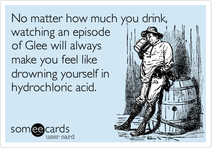 No matter how much you drink,
watching an episode
of Glee will always
make you feel like
drowning yourself in
hydrochloric acid.