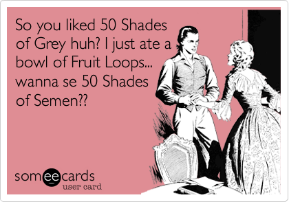 So you liked 50 Shades
of Grey huh? I just ate a
bowl of Fruit Loops...
wanna se 50 Shades
of Semen??