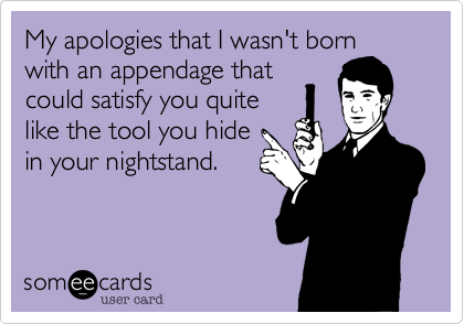 My apologies that I wasn't born
with an appendage that
could satisfy you quite
like the tool you hide 
in your nightstand.